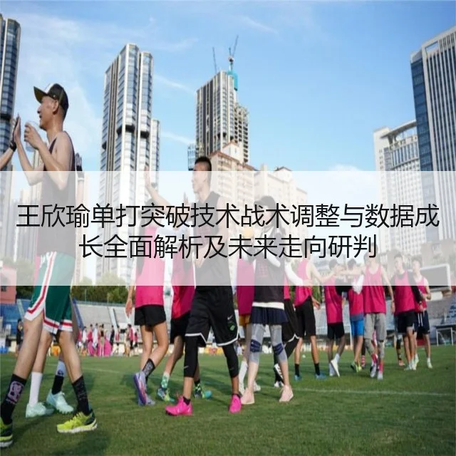 王欣瑜单打突破技术战术调整与数据成长全面解析及未来走向研判